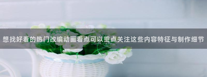 虫虫漫画免费哪里看:想找好看的热门改编动画看点可以重点关注这些内容特征与制作细节配图
