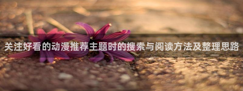 虫虫漫画免费观看:关注好看的动漫推荐主题时的搜索与阅读方法及整理思路配图